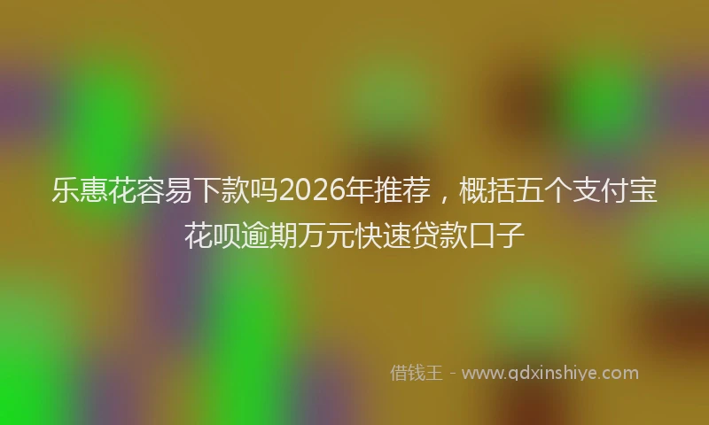 乐惠花容易下款吗2026年推荐，概括五个支付宝花呗逾期万元快速贷款口子