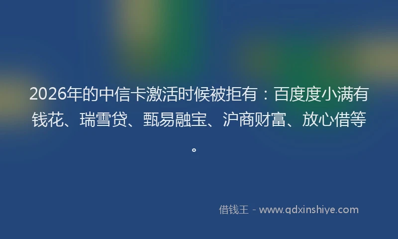 2026年的中信卡激活时候被拒有：百度度小满有钱花、瑞雪贷、甄易融宝、沪商财富、放心借等。