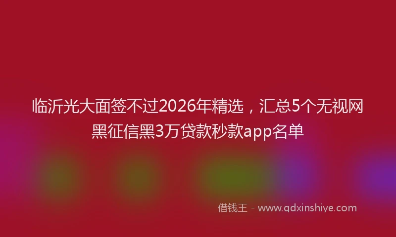 临沂光大面签不过2026年精选，汇总5个无视网黑征信黑3万贷款秒款app名单