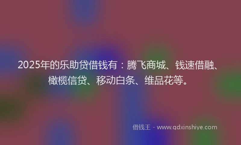 2025年的乐助贷借钱有：腾飞商城、钱速借融、橄榄信贷、移动白条、维品花等。