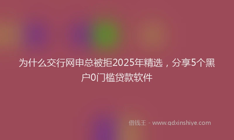 为什么交行网申总被拒2025年精选,分享5个黑户0门槛贷款软件