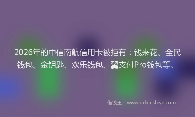 2026年的中信南航信用卡被拒有：钱来花、全民钱包、金钥匙、欢乐钱包、翼支付Pro钱包等。