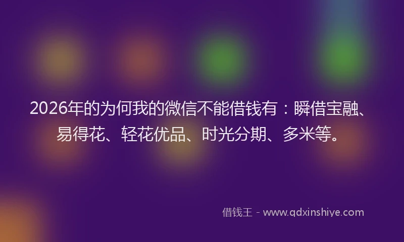 2026年的为何我的微信不能借钱有：瞬借宝融、易得花、轻花优品、时光分期、多米等。