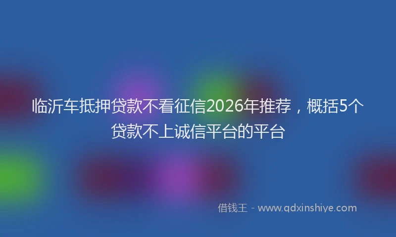 临沂车抵押贷款不看征信2026年推荐，概括5个贷款不上诚信平台的平台