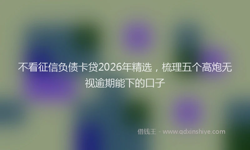不看征信负债卡贷2026年精选，梳理五个高炮无视逾期能下的口子
