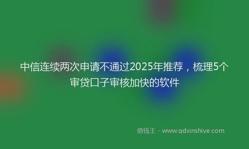 中信连续两次申请不通过2025年推荐，梳理5个审贷口子审核加快的软件