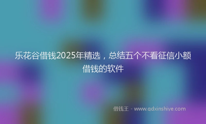 乐花谷借钱2025年精选，总结五个不看征信小额借钱的软件