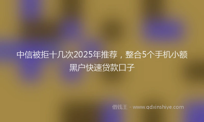 中信被拒十几次2025年推荐，整合5个手机小额黑户快速贷款口子