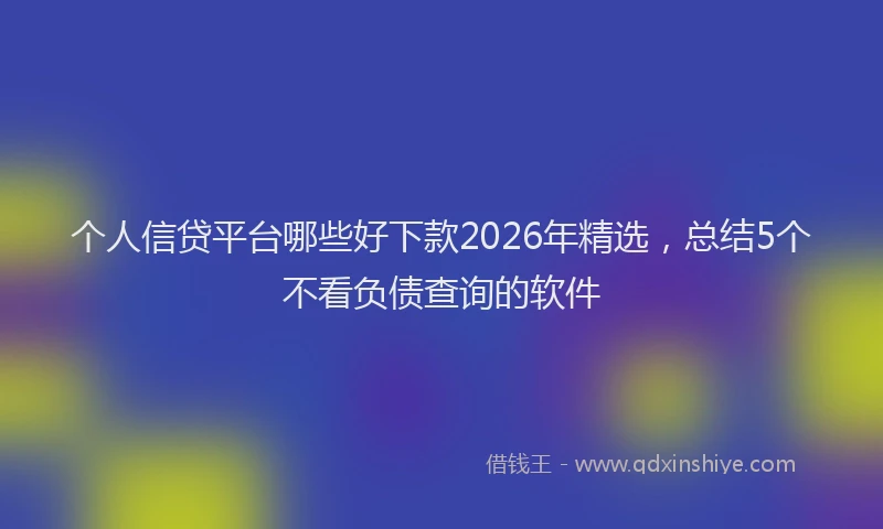 个人信贷平台哪些好下款2026年精选，总结5个不看负债查询的软件
