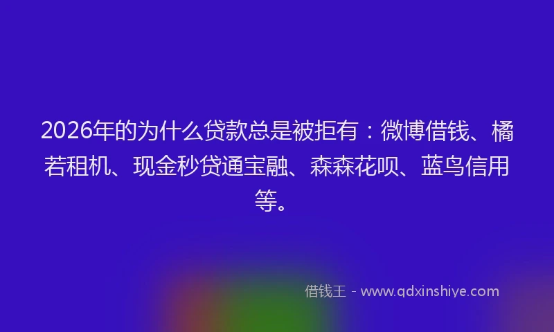 2026年的为什么贷款总是被拒有：微博借钱、橘若租机、现金秒贷通宝融、森森花呗、蓝鸟信用等。