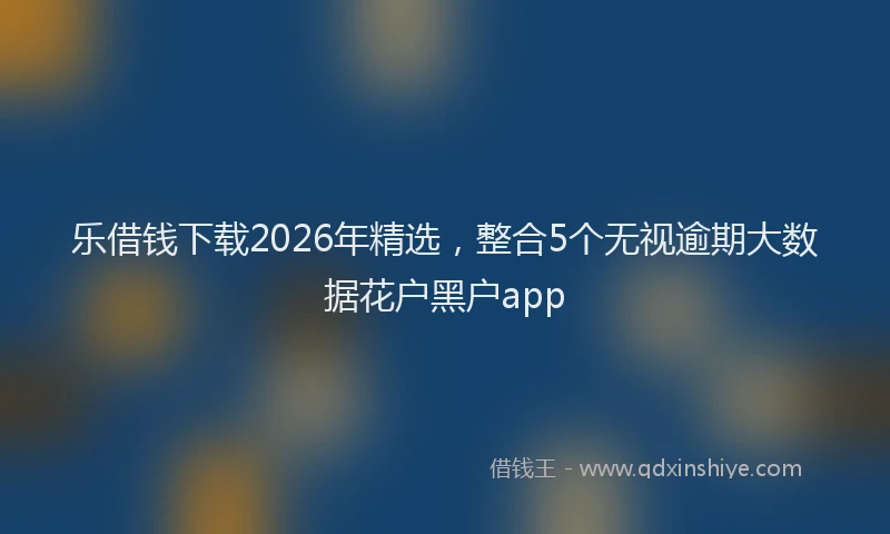 乐借钱下载2026年精选，整合5个无视逾期大数据花户黑户app