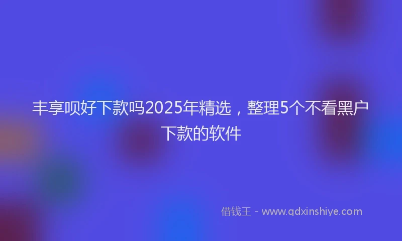 丰享呗好下款吗2025年精选,整理5个不看黑户下款的软件