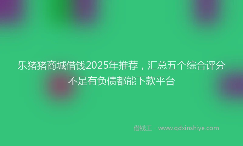 乐猪猪商城借钱2025年推荐，汇总五个综合评分不足有负债都能下款平台
