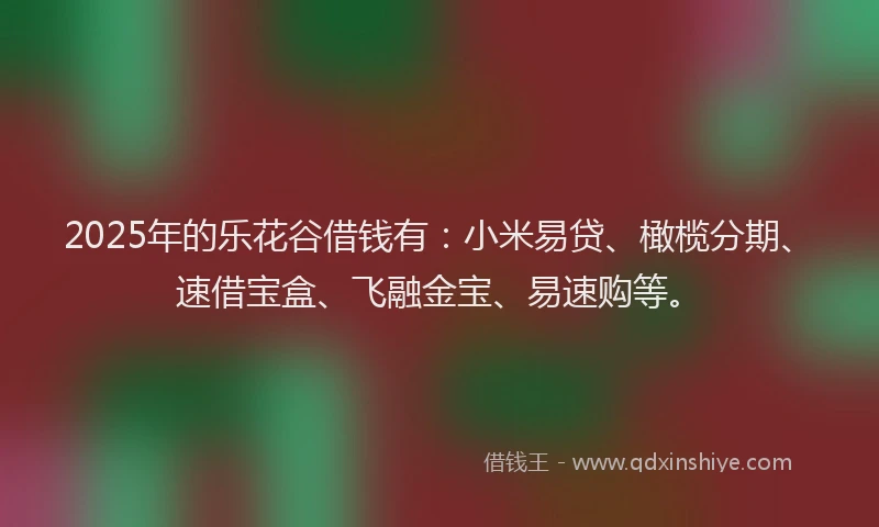 2025年的乐花谷借钱有：小米易贷、橄榄分期、速借宝盒、飞融金宝、易速购等。
