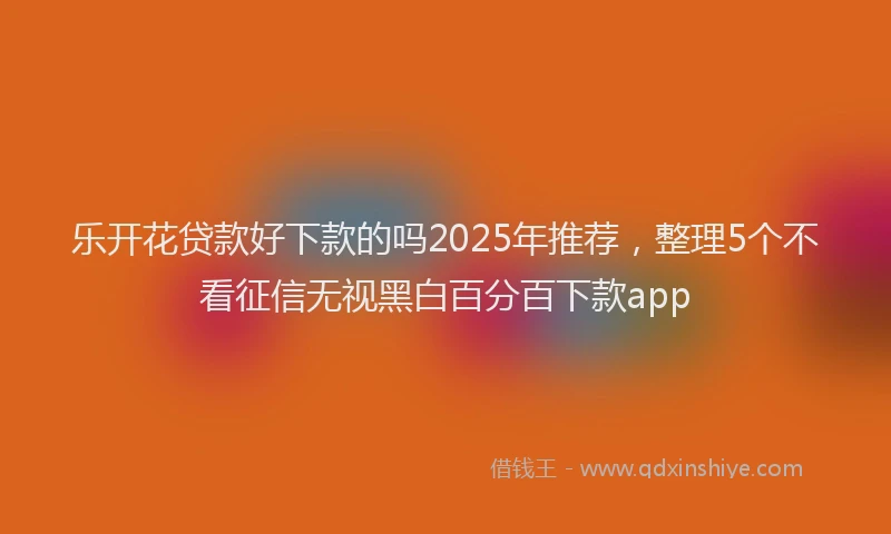 乐开花贷款好下款的吗2025年推荐，整理5个不看征信无视黑白百分百下款app