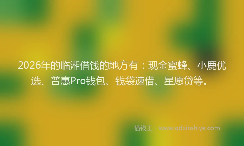 2026年的临湘借钱的地方有：现金蜜蜂、小鹿优选、普惠Pro钱包、钱袋速借、星愿贷等。