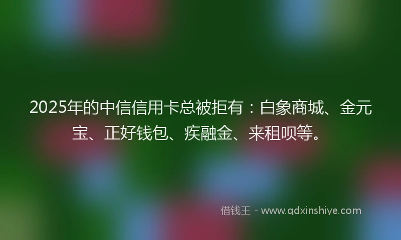 2025年的中信信用卡总被拒有：白象商城、金元宝、正好钱包、疾融金、来租呗等。
