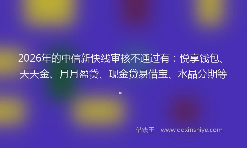 2026年的中信新快线审核不通过有:悦享钱包、天天金、月月盈贷、现金贷易借宝、水晶分期等。