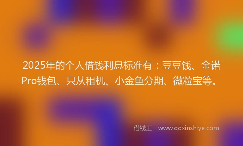 2025年的个人借钱利息标准有：豆豆钱、金诺Pro钱包、只从租机、小金鱼分期、微粒宝等。