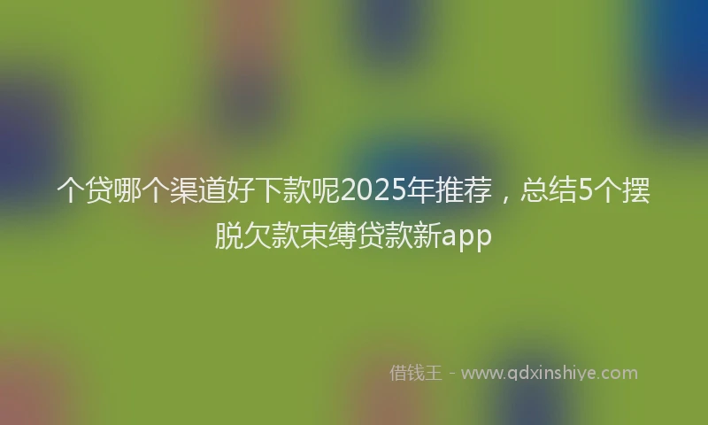 个贷哪个渠道好下款呢2025年推荐，总结5个摆脱欠款束缚贷款新app