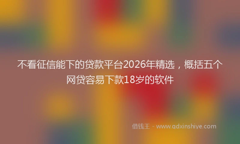 不看征信能下的贷款平台2026年精选，概括五个网贷容易下款18岁的软件