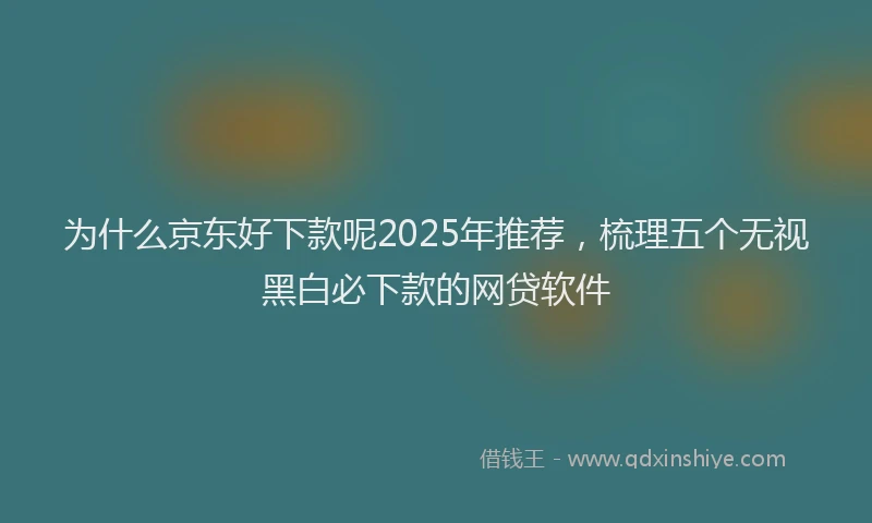为什么京东好下款呢2025年推荐，梳理五个无视黑白必下款的网贷软件