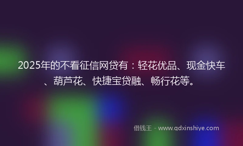 2025年的不看征信网贷有：轻花优品、现金快车、葫芦花、快捷宝贷融、畅行花等。