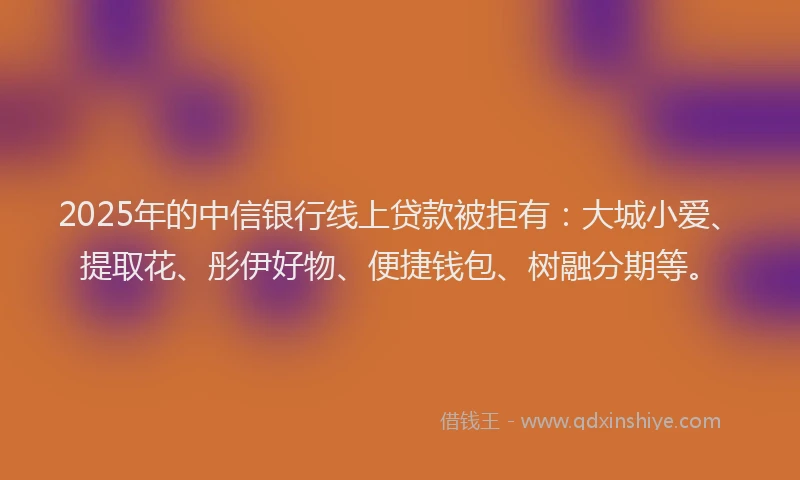 2025年的中信银行线上贷款被拒有：大城小爱、提取花、彤伊好物、便捷钱包、树融分期等。