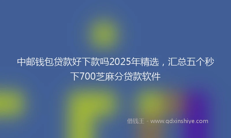中邮钱包贷款好下款吗2025年精选，汇总五个秒下700芝麻分贷款软件