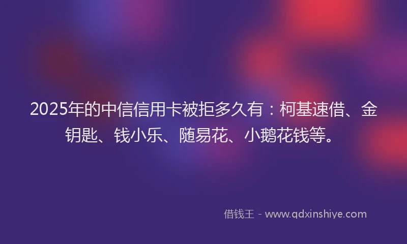 2025年的中信信用卡被拒多久有:柯基速借、金钥匙、钱小乐、随易花、小鹅花钱等。