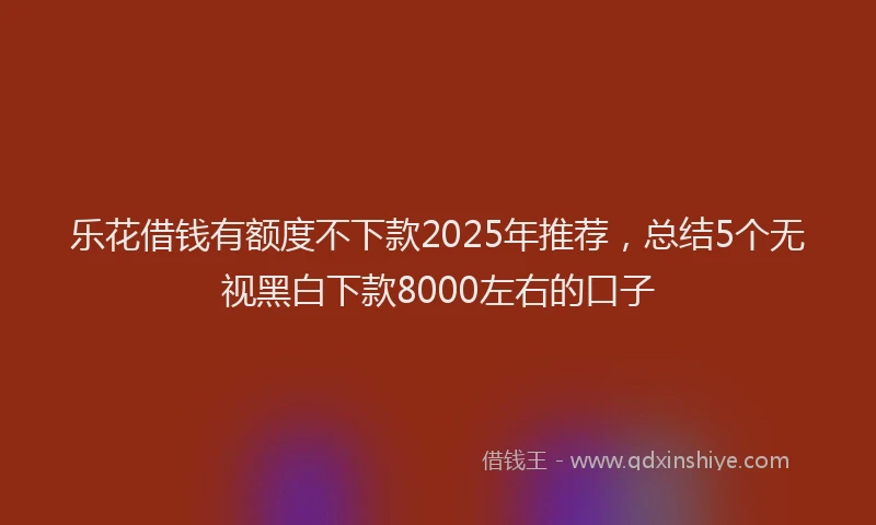 乐花借钱有额度不下款2025年推荐,总结5个无视黑白下款8000左右的口子