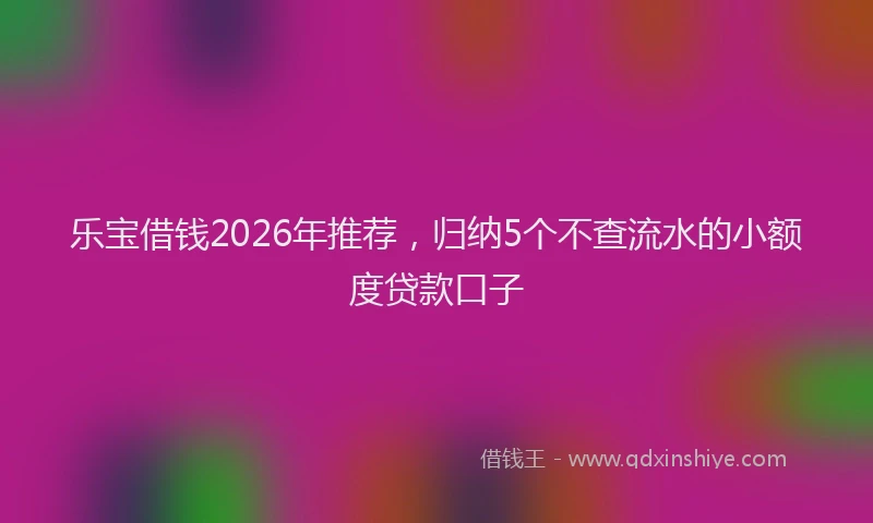 乐宝借钱2026年推荐，归纳5个不查流水的小额度贷款口子