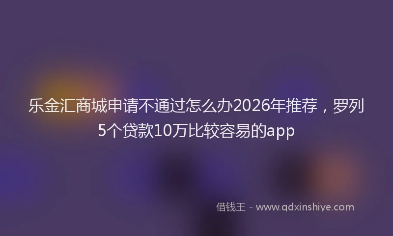 乐金汇商城申请不通过怎么办2026年推荐，罗列5个贷款10万比较容易的app