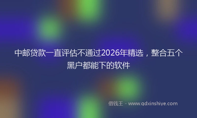 中邮贷款一直评估不通过2026年精选,整合五个黑户都能下的软件