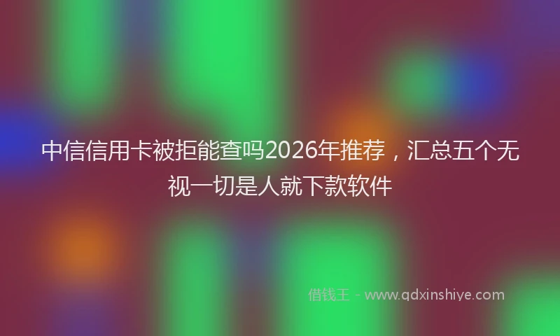 中信信用卡被拒能查吗2026年推荐，汇总五个无视一切是人就下款软件