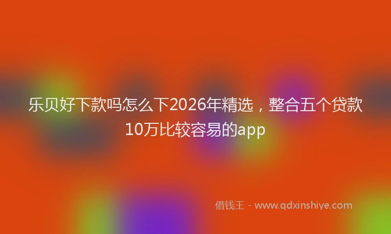 乐贝好下款吗怎么下2026年精选，整合五个贷款10万比较容易的app