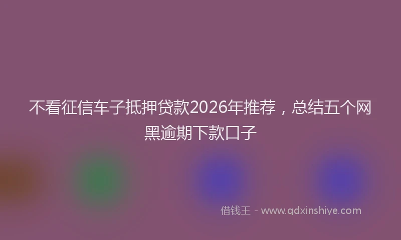 不看征信车子抵押贷款2026年推荐，总结五个网黑逾期下款口子