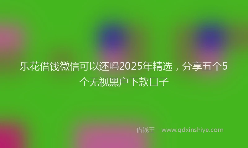 乐花借钱微信可以还吗2025年精选,分享五个5个无视黑户下款口子
