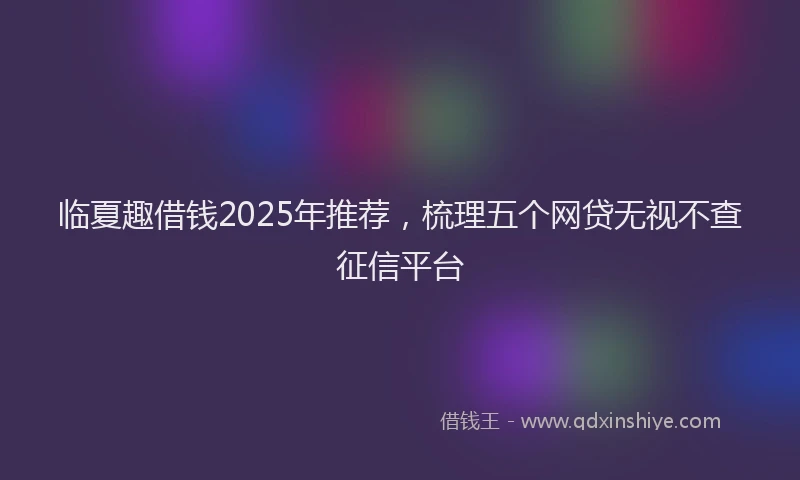 临夏趣借钱2025年推荐，梳理五个网贷无视不查征信平台
