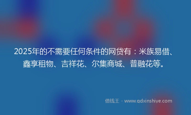 2025年的不需要任何条件的网贷有:米族易借、鑫享租物、吉祥花、尔集商城、普融花等。