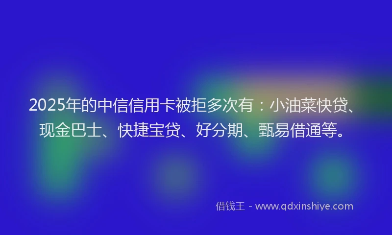 2025年的中信信用卡被拒多次有：小油菜快贷、现金巴士、快捷宝贷、好分期、甄易借通等。