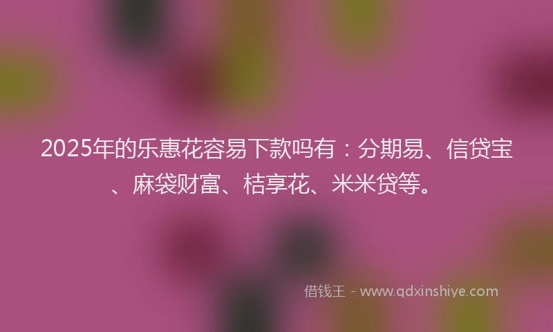 2025年的乐惠花容易下款吗有：分期易、信贷宝、麻袋财富、桔享花、米米贷等。