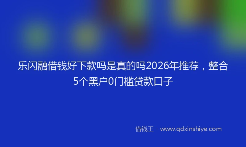 乐闪融借钱好下款吗是真的吗2026年推荐，整合5个黑户0门槛贷款口子