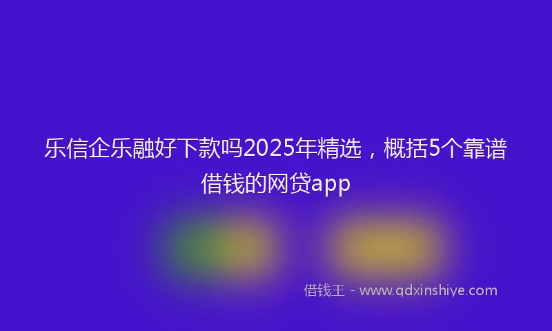 乐信企乐融好下款吗2025年精选，概括5个靠谱借钱的网贷app