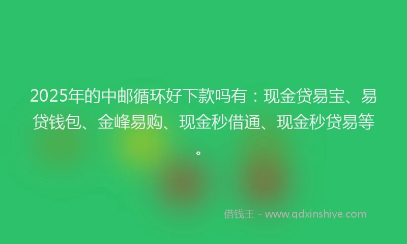 2025年的中邮循环好下款吗有：现金贷易宝、易贷钱包、金峰易购、现金秒借通、现金秒贷易等。