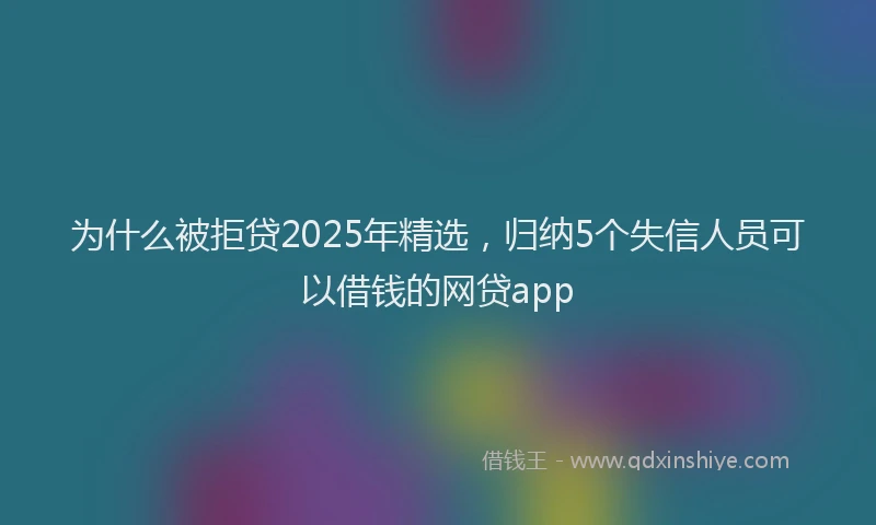为什么被拒贷2025年精选，归纳5个失信人员可以借钱的网贷app