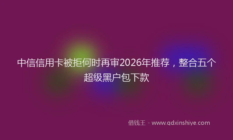 中信信用卡被拒何时再审2026年推荐，整合五个超级黑户包下款
