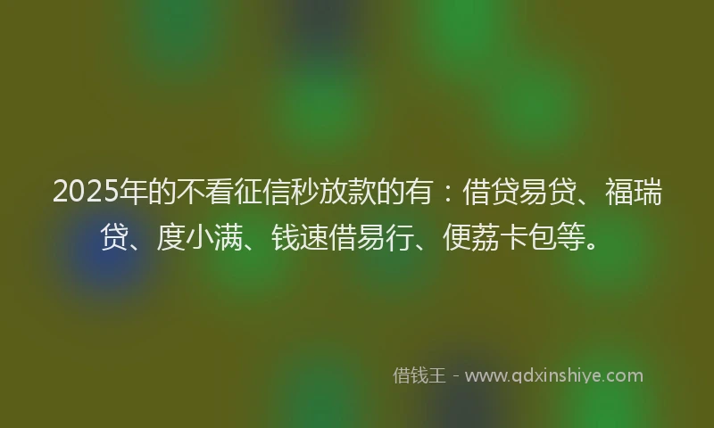 2025年的不看征信秒放款的有：借贷易贷、福瑞贷、度小满、钱速借易行、便荔卡包等。