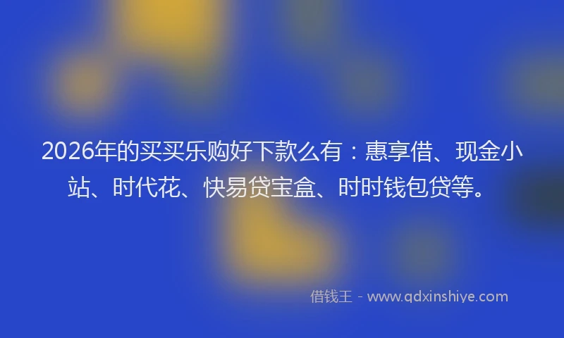 2026年的买买乐购好下款么有：惠享借、现金小站、时代花、快易贷宝盒、时时钱包贷等。