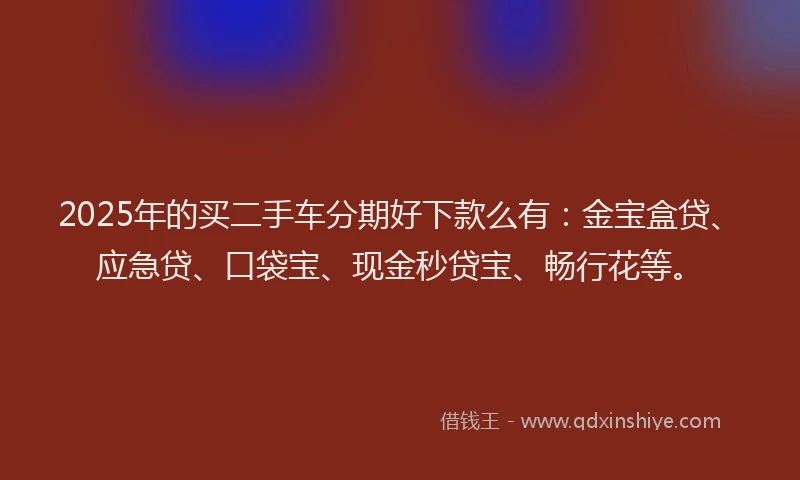 2025年的买二手车分期好下款么有：金宝盒贷、应急贷、口袋宝、现金秒贷宝、畅行花等。